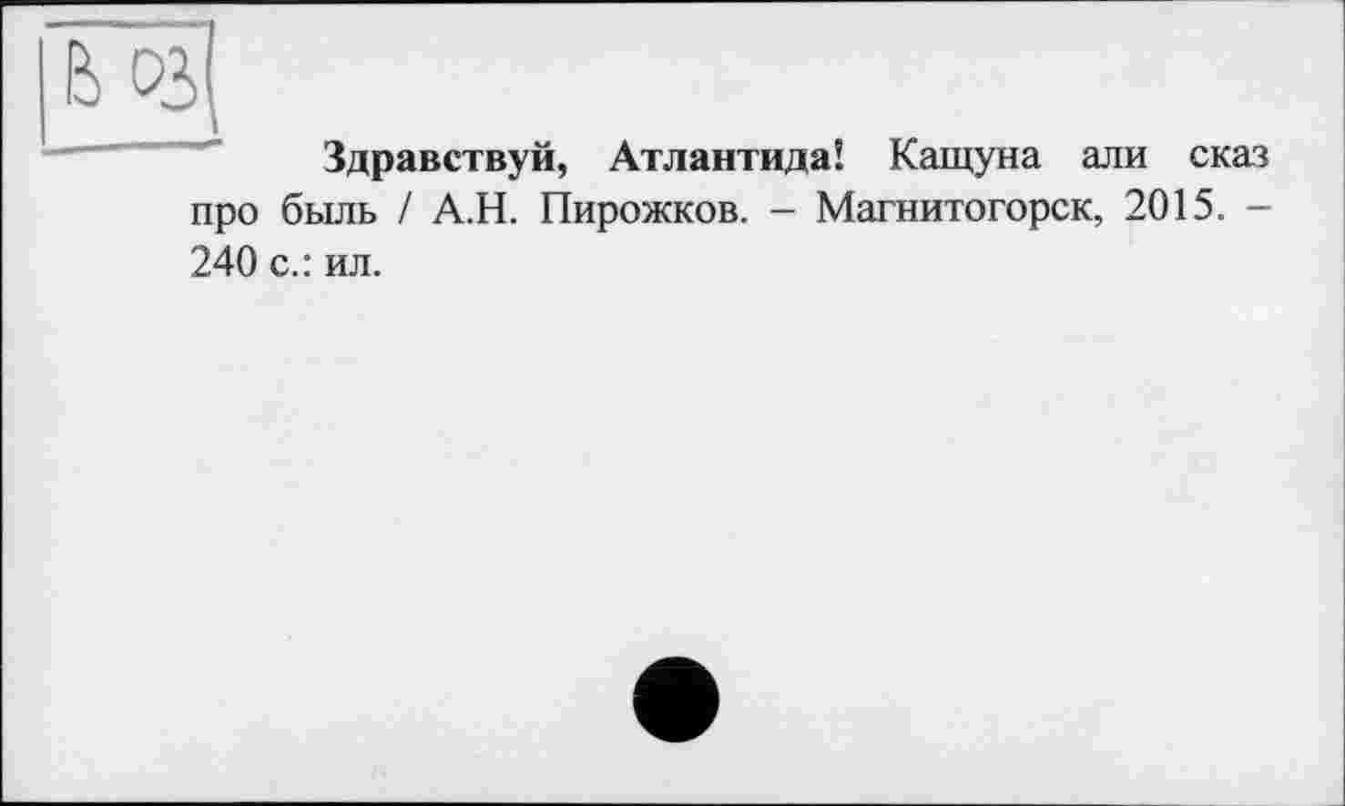 ﻿Здравствуй, Атлантида! Кащуна ал и сказ про быль / А.Н. Пирожков. - Магнитогорск, 2015. -240 с.: ил.